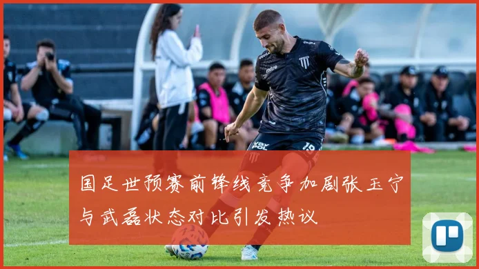 国足世预赛前锋线竞争加剧张玉宁与武磊状态对比引发热议