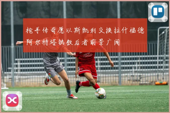 枪手传奇愿以斯凯利交换拉什福德阿尔特塔执教后者前景广阔