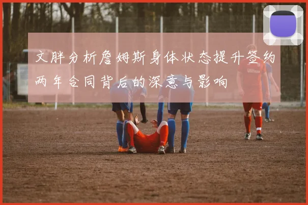文胖分析詹姆斯身体状态提升签约两年合同背后的深意与影响