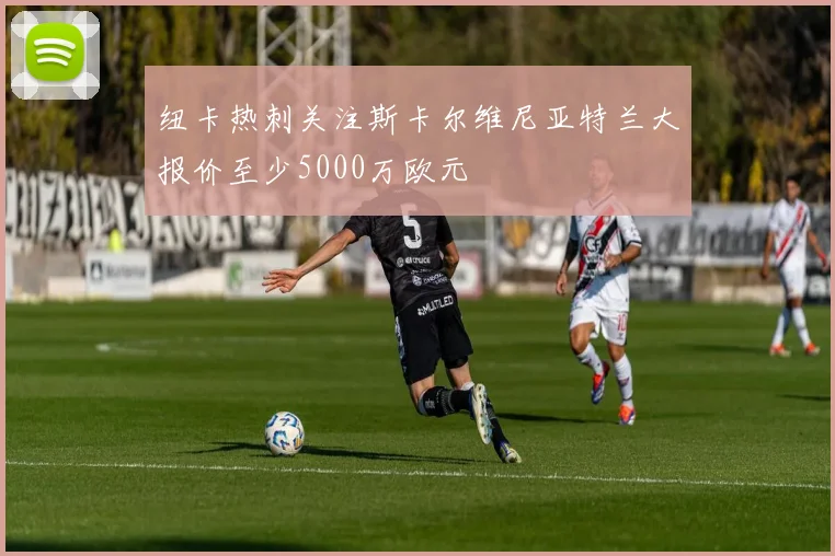 纽卡热刺关注斯卡尔维尼亚特兰大报价至少5000万欧元